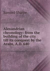 Alexandrian chronology: from the building of the city till its conquest by the Arabs, A.D. 640