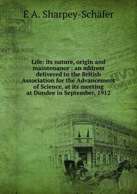 Life: its nature, origin and maintenance : an address delivered to the British Association for the Advancement of Science, at its meeting at Dundee in September, 1912