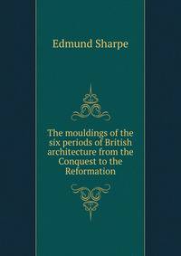 The mouldings of the six periods of British architecture from the Conquest to the Reformation
