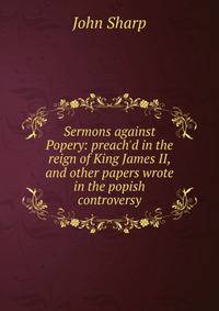 Sermons against Popery: preach'd in the reign of King James II, and other papers wrote in the popish controversy