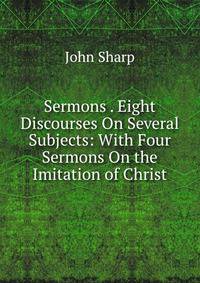 Sermons . Eight Discourses On Several Subjects: With Four Sermons On the Imitation of Christ