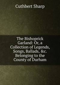 The Bishoprick Garland: Or, a Collection of Legends, Songs, Ballads, &amp;c. Belonging to the County of Durham