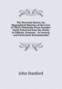 The Heavenly Sisters; Or, Biographical Sketches of the Lives of Thirty Eminently Pious Females: Partly Extracted from the Works of Gibbons, Germont, . in General, and Particularly Recommended