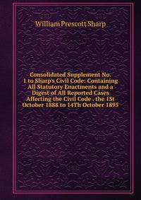 Consolidated Supplement No. 1 to Sharp's Civil Code: Containing All Statutory Enactments and a Digest of All Reported Cases Affecting the Civil Code . the 1St October 1888 to 14Th October 1895