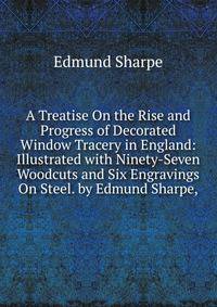 A Treatise On the Rise and Progress of Decorated Window Tracery in England: Illustrated with Ninety-Seven Woodcuts and Six Engravings On Steel. by Edmund Sharpe,