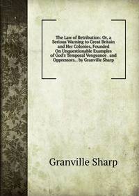 The Law of Retribution: Or, a Serious Warning to Great Britain and Her Colonies, Founded On Unquestionable Examples of God's Temporal Vengeance . and Oppressors. . by Granville Sharp
