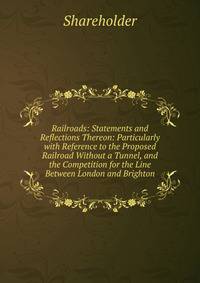 Railroads: Statements and Reflections Thereon: Particularly with Reference to the Proposed Railroad Without a Tunnel, and the Competition for the Line Between London and Brighton