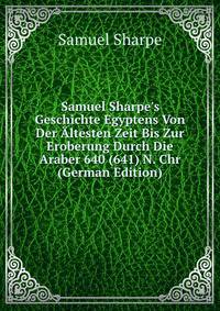 Samuel Sharpe's Geschichte Egyptens Von Der ?ltesten Zeit Bis Zur Eroberung Durch Die Araber 640 (641) N. Chr (German Edition)