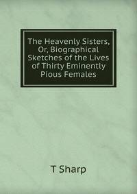 The Heavenly Sisters, Or, Biographical Sketches of the Lives of Thirty Eminently Pious Females