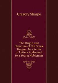 The Origin and Structure of the Greek Tongue: In a Series of Letters Addressed to a Young Nobleman