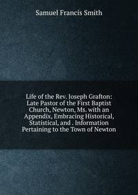 Life of the Rev. Joseph Grafton: Late Pastor of the First Baptist Church, Newton, Ms. with an Appendix, Embracing Historical, Statistical, and . Information Pertaining to the Town of Newton