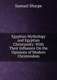 Egyptian Mythology and Egyptian Christianity: With Their Influence On the Opinions of Modern Christendom