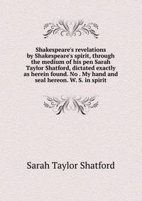 Shakespeare's revelations by Shakespeare's spirit, through the medium of his pen Sarah Taylor Shatford, dictated exactly as herein found. No . My hand and seal hereon. W. S. in spirit