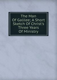 The Man Of Galilee; A Short Sketch Of Christ's Three Years Of Ministry