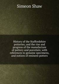 History of the Staffordshire potteries; and the rise and progress of the manufacture of pottery and porcelain; with references to genuine specimens, and notices of eminent potters