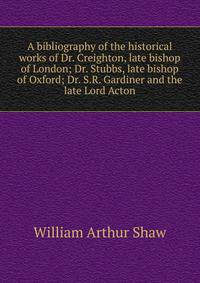 A bibliography of the historical works of Dr. Creighton, late bishop of London; Dr. Stubbs, late bishop of Oxford; Dr. S.R. Gardiner and the late Lord Acton