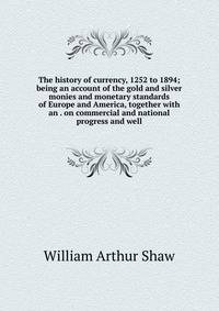 The history of currency, 1252 to 1894; being an account of the gold and silver monies and monetary standards of Europe and America, together with an . on commercial and national progress and well