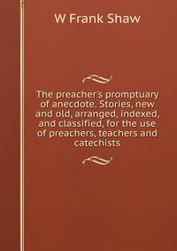 The preacher's promptuary of anecdote. Stories, new and old, arranged, indexed, and classified, for the use of preachers, teachers and catechists