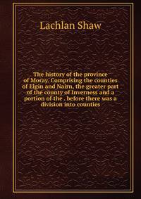 The history of the province of Moray. Comprising the counties of Elgin and Nairn, the greater part of the county of Inverness and a portion of the . before there was a division into counties