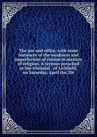 The use and office, with some instances of the weakness and imperfection of reason in matters of religion. A sermon preached at the triennial . of Lichfield, on Saturday, April the 20t