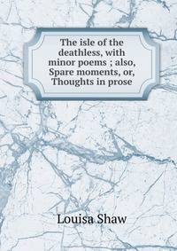 The isle of the deathless, with minor poems ; also, Spare moments, or, Thoughts in prose