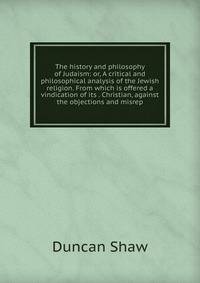 The history and philosophy of Judaism: or, A critical and philosophical analysis of the Jewish religion. From which is offered a vindication of its . Christian, against the objections and misrep