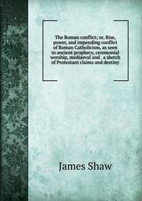 The Roman conflict; or, Rise, power, and impending conflict of Roman Catholicism, as seen in ancient prophecy, ceremonial worship, mediaeval and . a sketch of Protestant claims and destiny