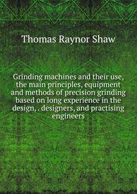Grinding machines and their use, the main principles, equipment and methods of precision grinding based on long experience in the design, . designers, and practising engineers