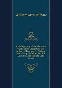 A bibliography of the historical works of Dr. Creighton, late bishop of London, Dr. Stubbs, late bishop of Oxford, Dr. S.R. Gardiner, and the late Lord Acton