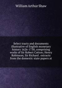 Select tracts and documents illustrative of English monetary history 1626-1730, comprising works of Sir Robert Cotton; Henry Robinson; Sir Richard . extracts from the domestic state papers at