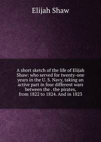 A short sketch of the life of Elijah Shaw: who served for twenty-one years in the U. S. Navy, taking an active part in four different wars between the . the pirates, from 1822 to 1824. And in 1823