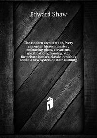 The modern architect: or, Every carpenter his own master ; embracing plans, elevations, specifications, framing, etc., for private houses, classic . which is added a new system of stair-building