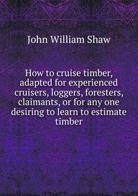 How to cruise timber, adapted for experienced cruisers, loggers, foresters, claimants, or for any one desiring to learn to estimate timber