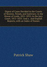 Digest of Cases Decided in the Courts of Session, Teinds, and Justiciary. in the House of Lords, 1821-1835; in the Jury Court, 1815-1833: And a . and English Reports, with an Index of Names