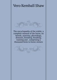 The encyclop?dia of the stable: a complete manual of the horse, its breeds, anatomy, physiology, diseases, breeding, breaking, training and . comprising a thousand hints to horse owners
