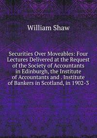 Securities Over Moveables: Four Lectures Delivered at the Request of the Society of Accountants in Edinburgh, the Institute of Accountants and . Institute of Bankers in Scotland, in 1902-3