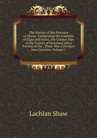 The History of the Province of Moray: Comprising the Counties of Elgin and Nairn, the Greater Part of the County of Inverness and a Portion of the . There Was a Division Into Counties, Volume 1