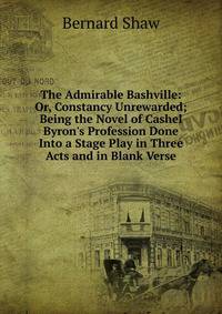 The Admirable Bashville: Or, Constancy Unrewarded; Being the Novel of Cashel Byron's Profession Done Into a Stage Play in Three Acts and in Blank Verse