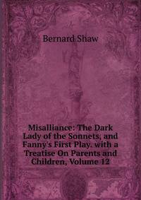 Misalliance: The Dark Lady of the Sonnets, and Fanny's First Play. with a Treatise On Parents and Children, Volume 12