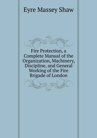 Fire Protection, a Complete Manual of the Organization, Machinery, Discipline, and General Working of the Fire Brigade of London