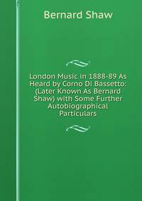 London Music in 1888-89 As Heard by Corno Di Bassetto: (Later Known As Bernard Shaw) with Some Further Autobiographical Particulars