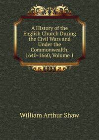 A History of the English Church During the Civil Wars and Under the Commonwealth, 1640-1660, Volume 1