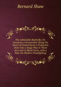 The Admirable Bashville; Or, Constancy Unrewarded: Being the Novel of Cashel Byron's Profession Done Into a Stage Play in Three Acts and in Blank Verse, with a Note On Modern Prizefighting
