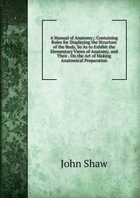 A Manual of Anatomy;: Containing Rules for Displaying the Structure of the Body, So As to Exhibit the Elementary Views of Anatomy, and Their . On the Art of Making Anatomical Preparation