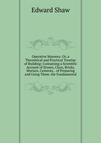 Operative Masonry: Or, a Theoretical and Practical Treatise of Building; Containing a Scientific Account of Stones, Clays, Bricks, Mortars, Cements, . of Preparing and Using Them. the Fundamental