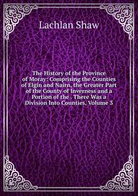 The History of the Province of Moray: Comprising the Counties of Elgin and Nairn, the Greater Part of the County of Inverness and a Portion of the . There Was a Division Into Counties, Volume 3