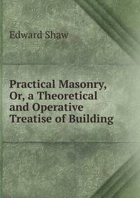 Practical Masonry, Or, a Theoretical and Operative Treatise of Building