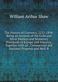 The History of Currency, 1252-1894: Being an Account of the Gold and Silver Moneys and Monetary Standards of Europe and America, Together with an . Commercial and National Progress and Well-B