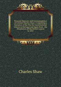 Personal Memoirs and Correspondence of Colonel Charles Shaw: Comprising a Narrative of the War for Constitutional Liberty in Portugal and Spain from . the Dissolution of the British Legion in 1837