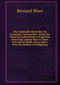 The Admirable Bashville: Or, Constancy Unrewarded : Being the Novel of Cashel Byron's Profession Done Into a Stage Play in Three Acts and in Blank Verse, with a Note On Modern Prizefighting